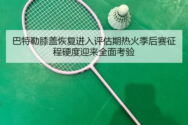 巴特勒膝盖恢复进入评估期热火季后赛征程硬度迎来全面考验