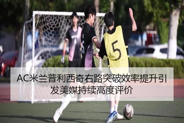 AC米兰普利西奇右路突破效率提升引发美媒持续高度评价