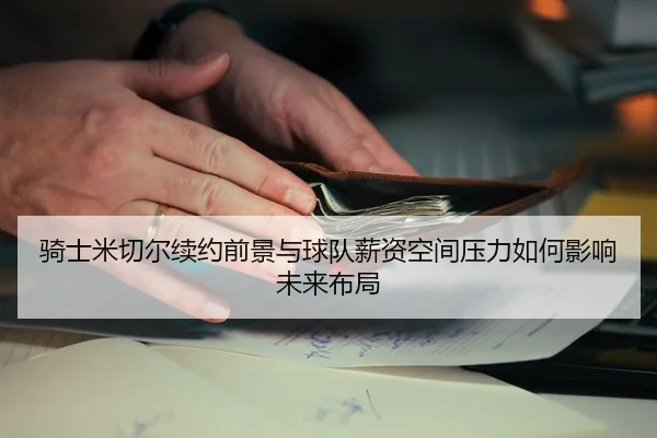 骑士米切尔续约前景与球队薪资空间压力如何影响未来布局