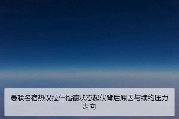 曼联名宿热议拉什福德状态起伏背后原因与续约压力走向