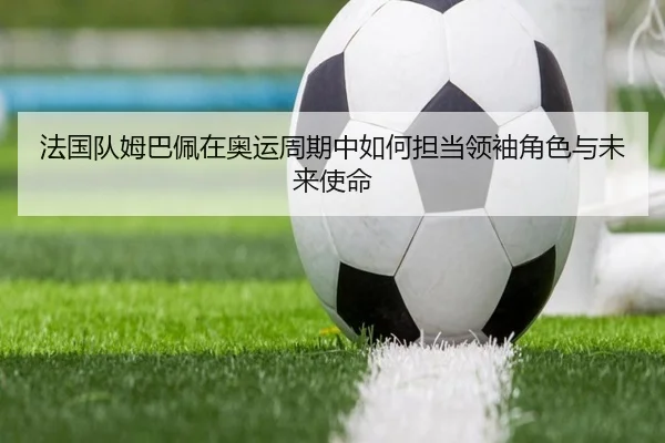 法国队姆巴佩在奥运周期中如何担当领袖角色与未来使命