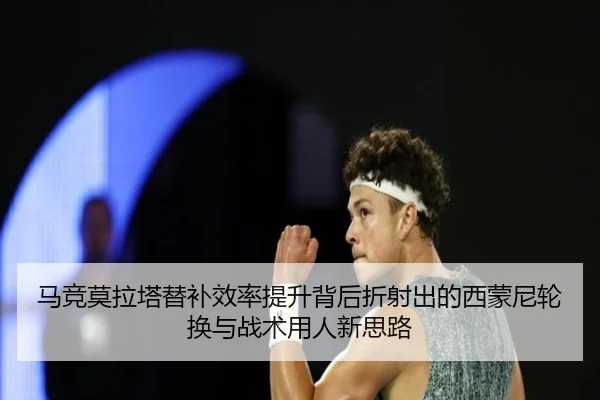 马竞莫拉塔替补效率提升背后折射出的西蒙尼轮换与战术用人新思路