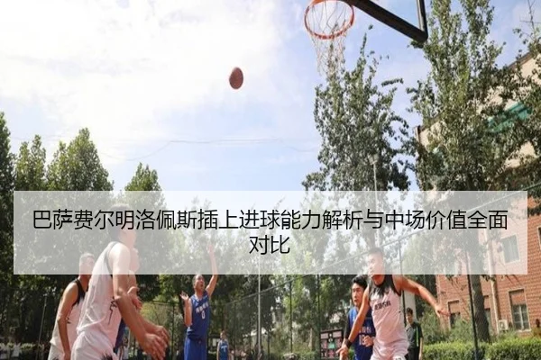 巴萨费尔明洛佩斯插上进球能力解析与中场价值全面对比