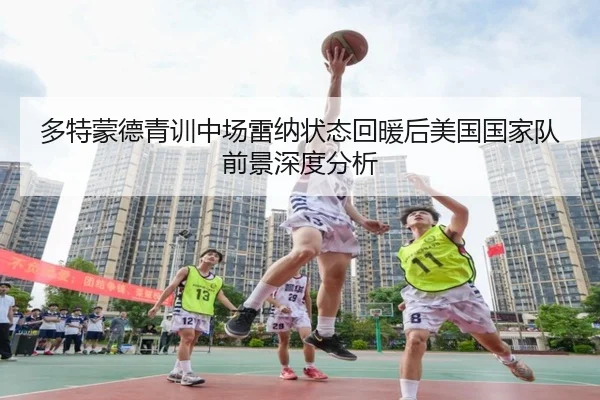 多特蒙德青训中场雷纳状态回暖后美国国家队前景深度分析