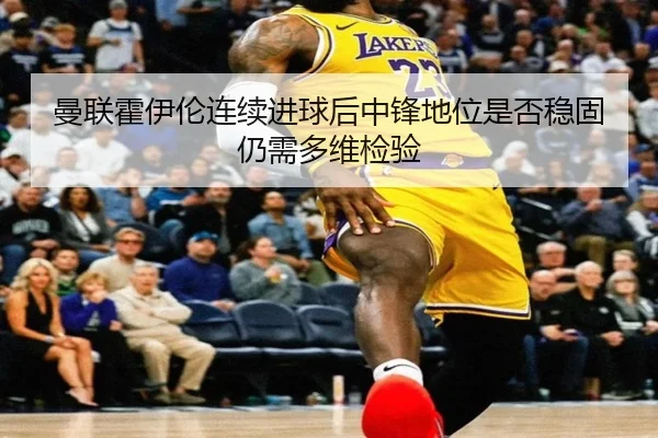 曼联霍伊伦连续进球后中锋地位是否稳固仍需多维检验