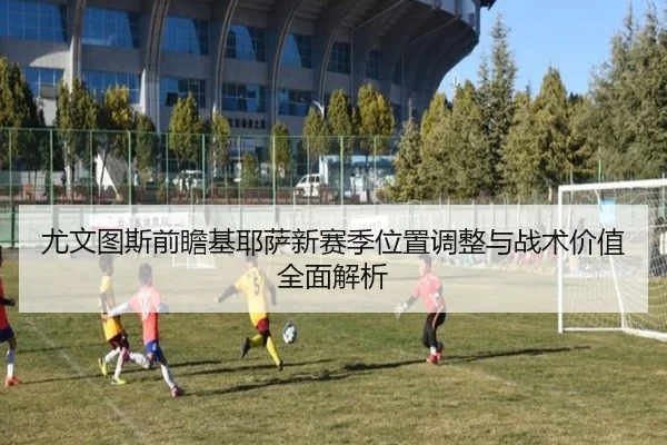 尤文图斯前瞻基耶萨新赛季位置调整与战术价值全面解析
