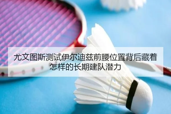 尤文图斯测试伊尔迪兹前腰位置背后藏着怎样的长期建队潜力