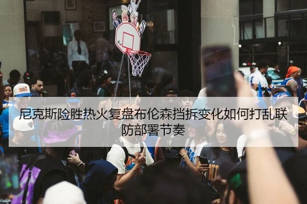 尼克斯险胜热火复盘布伦森挡拆变化如何打乱联防部署节奏